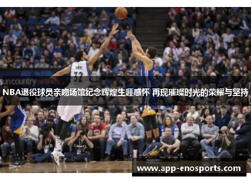 NBA退役球员亲吻场馆纪念辉煌生涯感怀 再现璀璨时光的荣耀与坚持