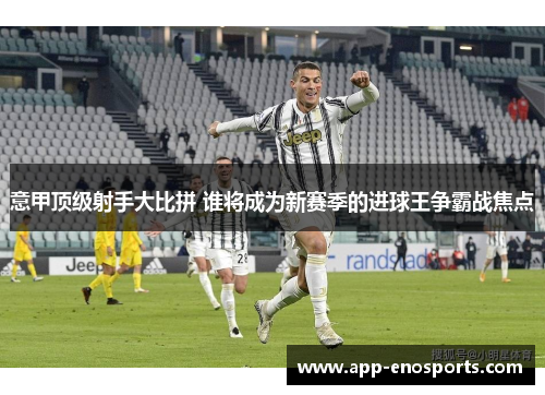 意甲顶级射手大比拼 谁将成为新赛季的进球王争霸战焦点