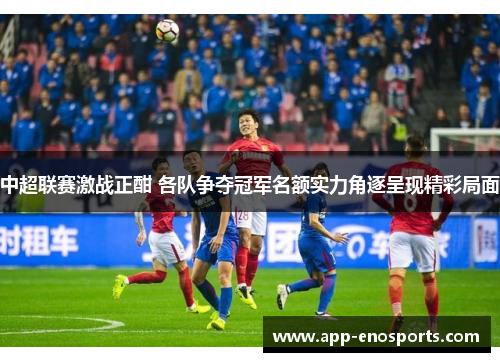 中超联赛激战正酣 各队争夺冠军名额实力角逐呈现精彩局面