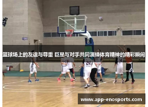 篮球场上的友谊与尊重 巨星与对手共同演绎体育精神的精彩瞬间