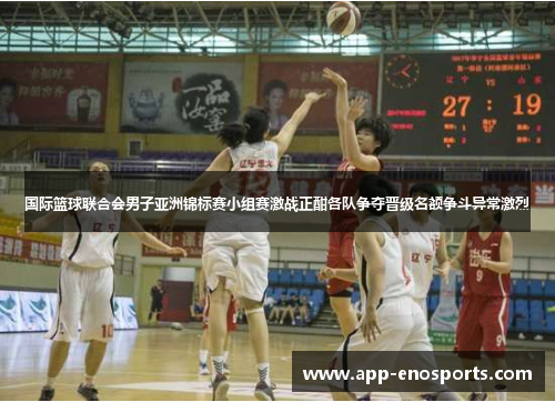 国际篮球联合会男子亚洲锦标赛小组赛激战正酣各队争夺晋级名额争斗异常激烈