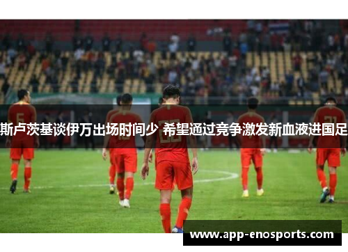 斯卢茨基谈伊万出场时间少 希望通过竞争激发新血液进国足